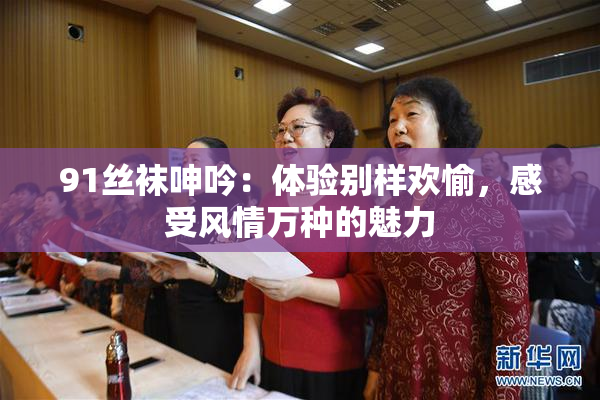 91丝袜呻吟：体验别样欢愉，感受风情万种的魅力