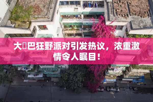 大雞巴狂野派对引发热议，浓重激情令人瞩目！
