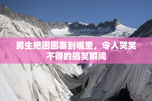 男生把困困塞到嘴里，令人哭笑不得的搞笑瞬间