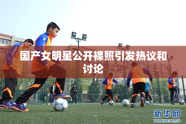 国产女明星公开裸照引发热议和讨论