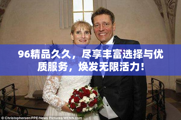 96精品久久，尽享丰富选择与优质服务，焕发无限活力！