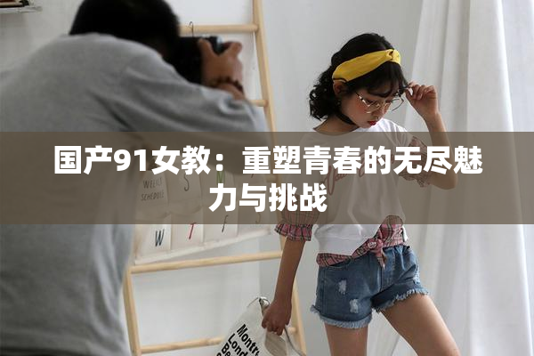 国产91女教：重塑青春的无尽魅力与挑战