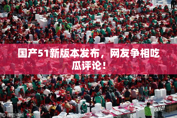 国产51新版本发布，网友争相吃瓜评论！