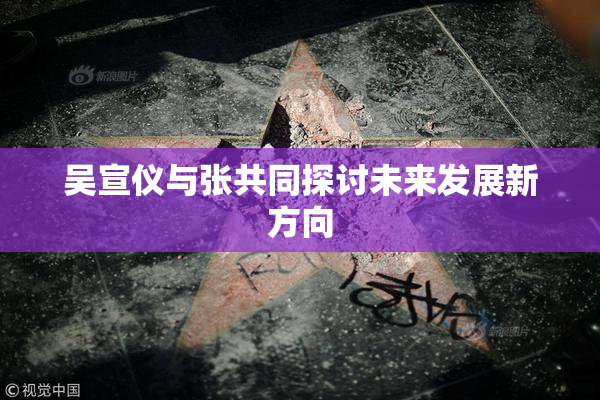 吴宣仪与张共同探讨未来发展新方向