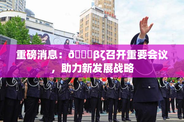 重磅消息：👙βζ召开重要会议，助力新发展战略