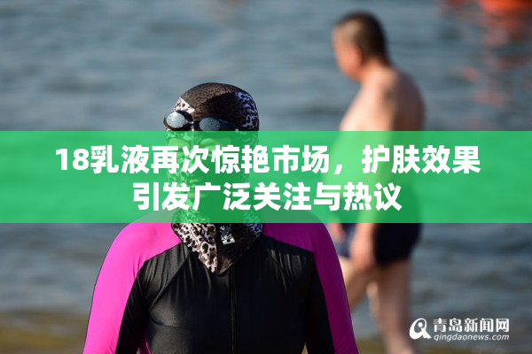 18乳液再次惊艳市场，护肤效果引发广泛关注与热议