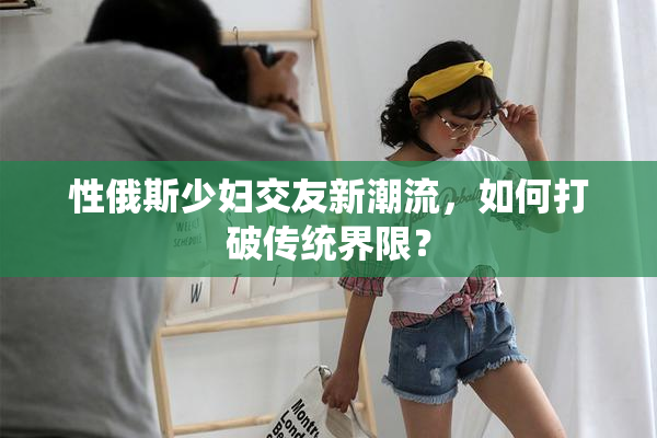 性俄斯少妇交友新潮流，如何打破传统界限？