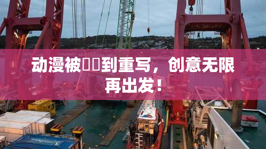 动漫被❌‌到重写，创意无限再出发！