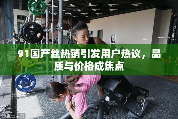 91国产丝热销引发用户热议，品质与价格成焦点