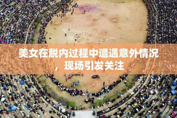 美女在脱内过程中遭遇意外情况，现场引发关注