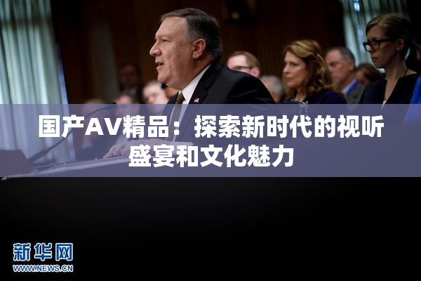 国产AV精品：探索新时代的视听盛宴和文化魅力