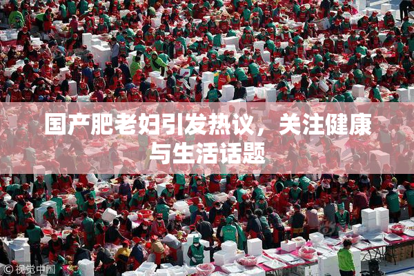 国产肥老妇引发热议，关注健康与生活话题