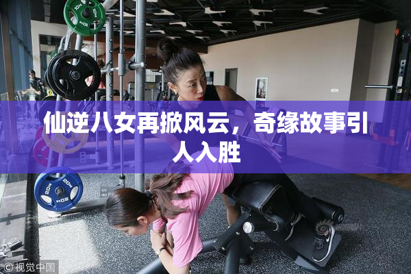 仙逆八女再掀风云，奇缘故事引人入胜