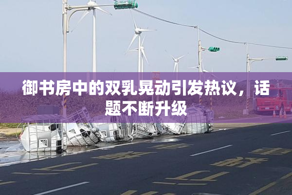 御书房中的双乳晃动引发热议，话题不断升级
