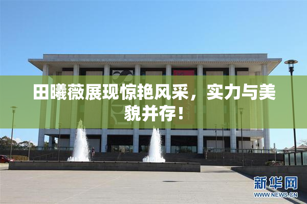 田曦薇展现惊艳风采，实力与美貌并存！