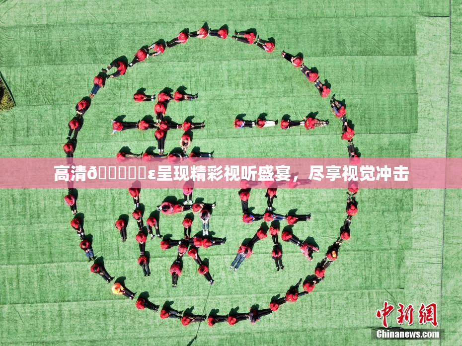 高清🔞❌‌ε呈现精彩视听盛宴，尽享视觉冲击