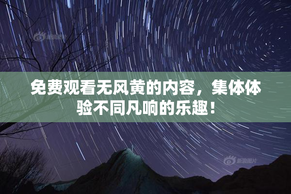 免费观看无风黄的内容，集体体验不同凡响的乐趣！