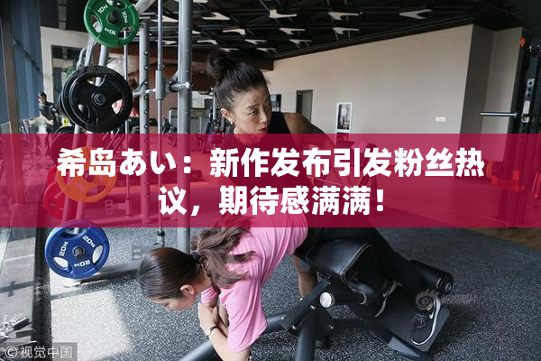 希岛あい：新作发布引发粉丝热议，期待感满满！