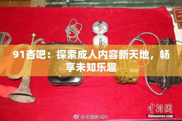 91杏吧：探索成人内容新天地，畅享未知乐趣
