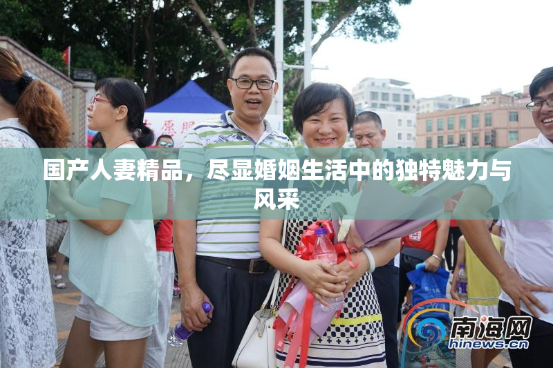 国产人妻精品，尽显婚姻生活中的独特魅力与风采