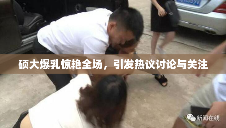 硕大爆乳惊艳全场，引发热议讨论与关注