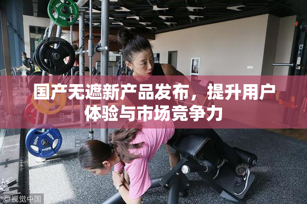 国产无遮新产品发布，提升用户体验与市场竞争力