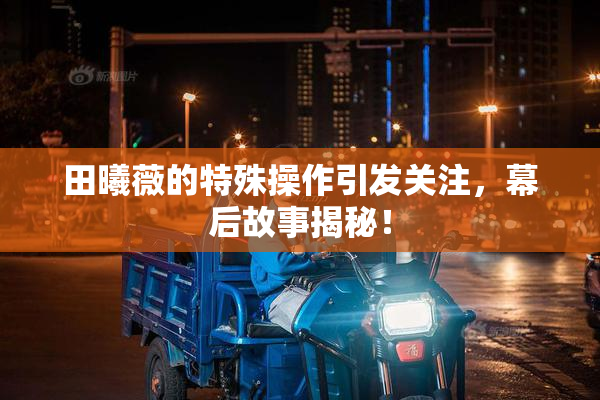 田曦薇的特殊操作引发关注，幕后故事揭秘！