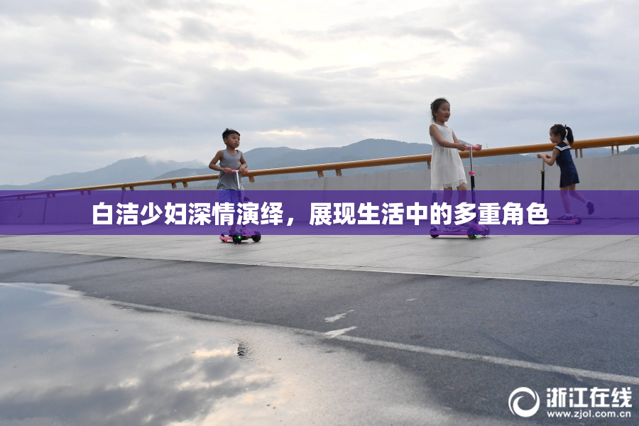 白洁少妇深情演绎，展现生活中的多重角色
