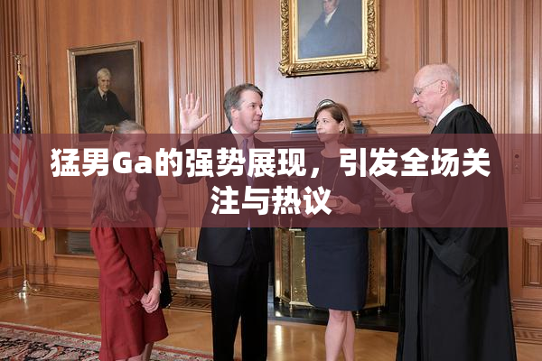 猛男Ga的强势展现，引发全场关注与热议