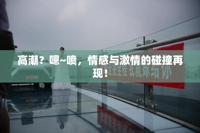 高潮？嗯~喷，情感与激情的碰撞再现！