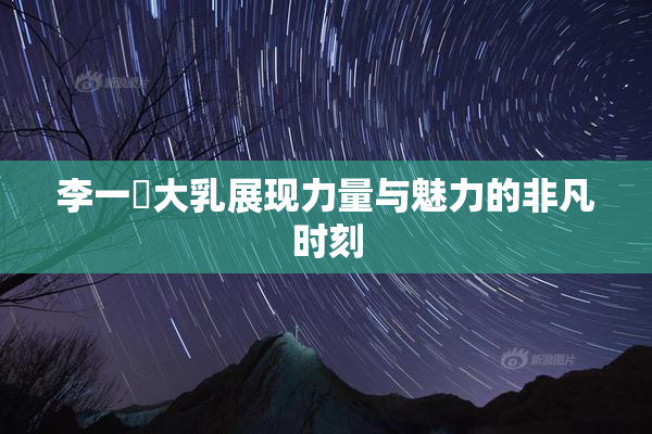 李一挏大乳展现力量与魅力的非凡时刻
