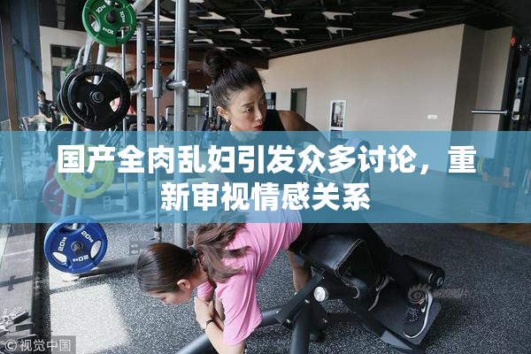 国产全肉乱妇引发众多讨论，重新审视情感关系