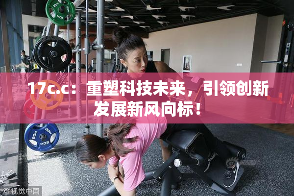 17c.c：重塑科技未来，引领创新发展新风向标！