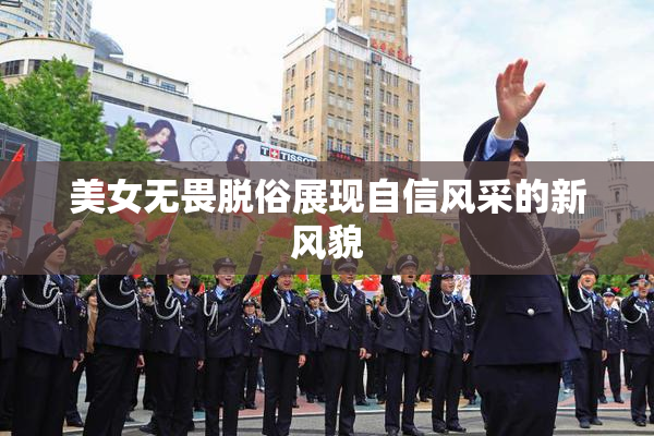 美女无畏脱俗展现自信风采的新风貌