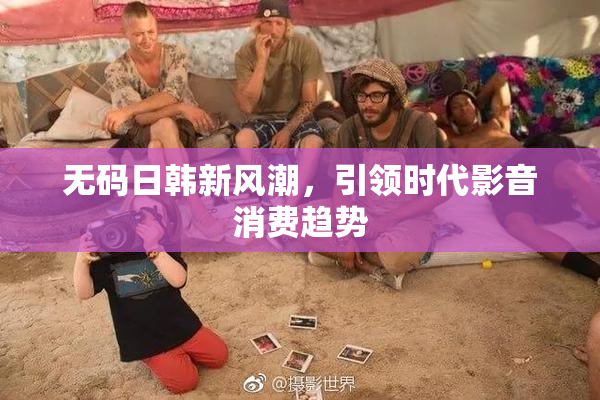 无码日韩新风潮，引领时代影音消费趋势