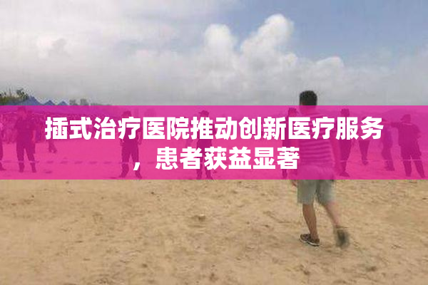 插式治疗医院推动创新医疗服务，患者获益显著