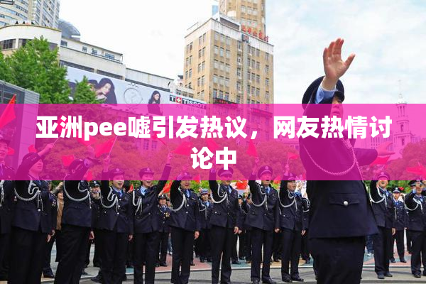 亚洲pee嘘引发热议，网友热情讨论中