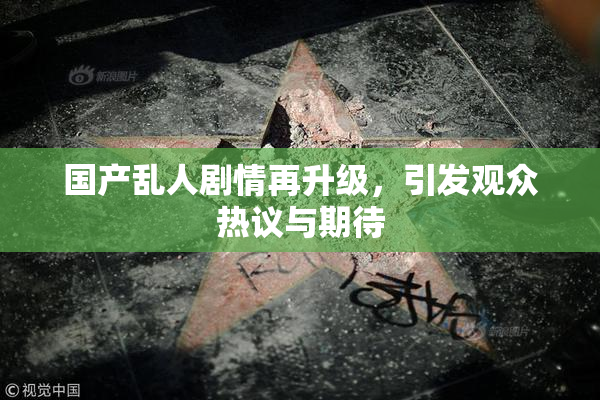 国产乱人剧情再升级，引发观众热议与期待