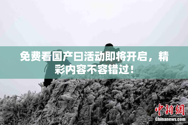 免费看国产曰活动即将开启，精彩内容不容错过！