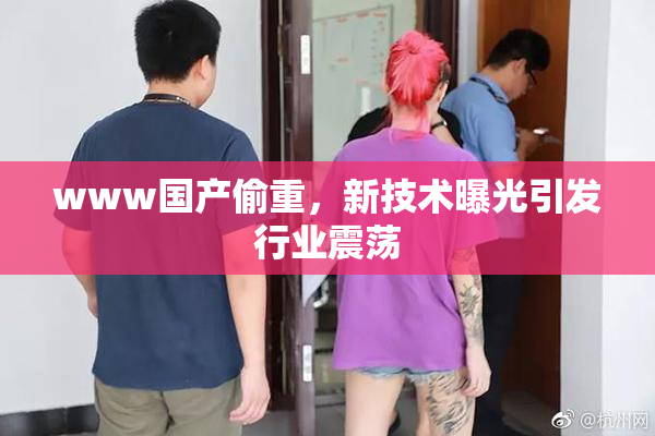 www国产偷重，新技术曝光引发行业震荡