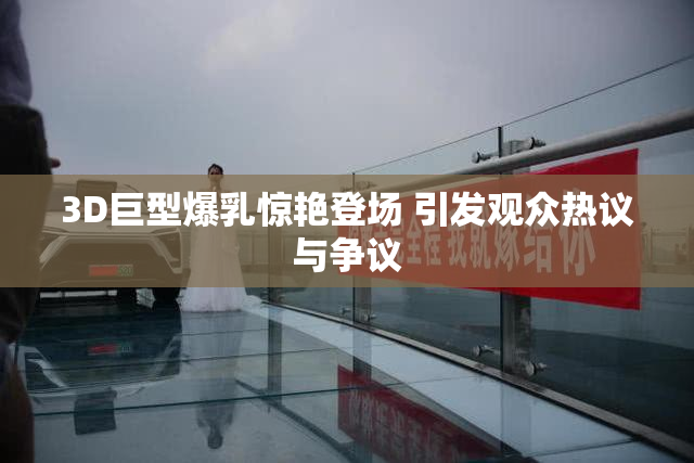 3D巨型爆乳惊艳登场 引发观众热议与争议