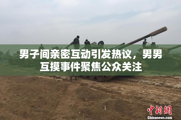 男子间亲密互动引发热议，男男互摸事件聚焦公众关注