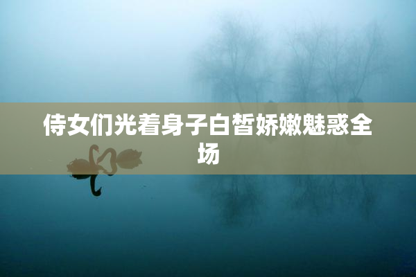 侍女们光着身子白皙娇嫩魅惑全场