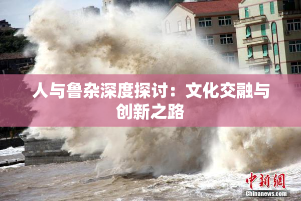 人与鲁杂深度探讨：文化交融与创新之路