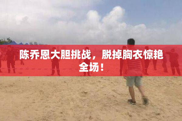 陈乔恩大胆挑战，脱掉胸衣惊艳全场！