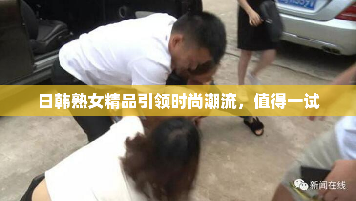 日韩熟女精品引领时尚潮流，值得一试