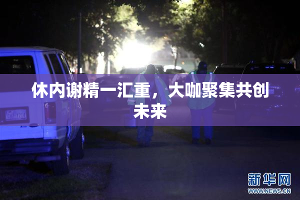 休内谢精一汇重，大咖聚集共创未来