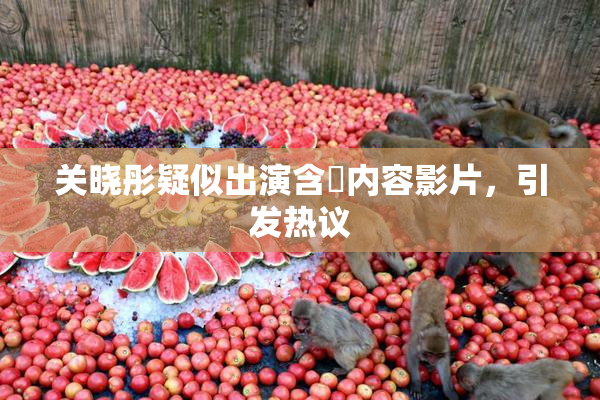 关晓彤疑似出演含婬内容影片，引发热议