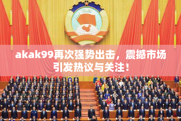 akak99再次强势出击，震撼市场引发热议与关注！