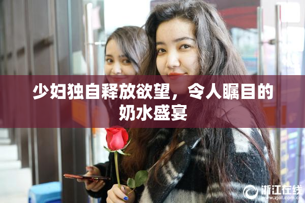 少妇独自释放欲望，令人瞩目的奶水盛宴